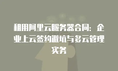 租用阿里云服务器合同：企业上云签约避坑与多云管理实务