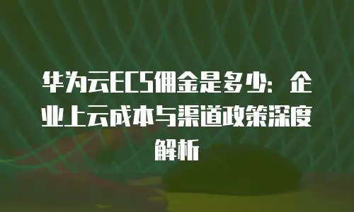 华为云ECS佣金是多少：企业上云成本与渠道政策深度解析