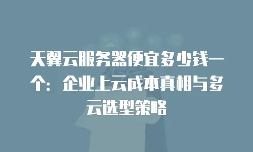 天翼云服务器便宜多少钱一个：企业上云成本真相与多云选型策略