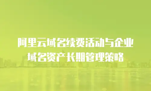 阿里云域名续费活动与企业域名资产长期管理策略