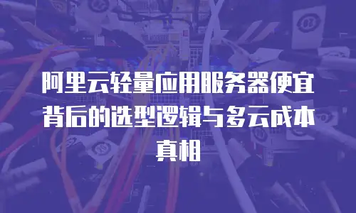 阿里云轻量应用服务器便宜背后的选型逻辑与多云成本真相