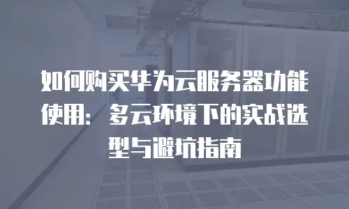 如何购买华为云服务器功能使用：多云环境下的实战选型与避坑指南