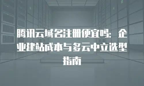 腾讯云域名注册便宜吗：企业建站成本与多云中立选型指南