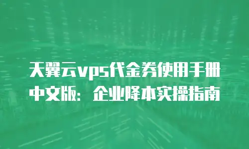 天翼云vps代金券使用手册中文版：企业降本实操指南