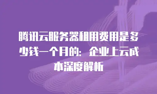 腾讯云服务器租用费用是多少钱一个月的：企业上云成本深度解析