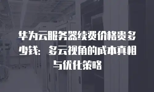 华为云服务器续费价格贵多少钱：多云视角的成本真相与优化策略