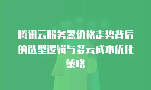 腾讯云服务器价格走势背后的选型逻辑与多云成本优化策略