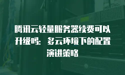 腾讯云轻量服务器续费可以升级吗：多云环境下的配置演进策略