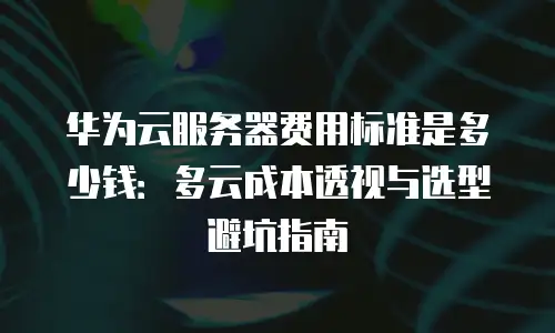 华为云服务器费用标准是多少钱：多云成本透视与选型避坑指南