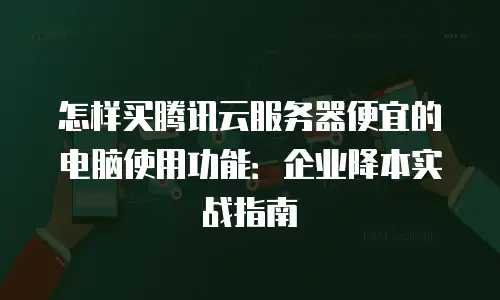 怎样买腾讯云服务器便宜的电脑使用功能：企业降本实战指南