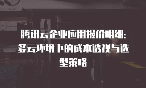 腾讯云企业应用报价明细：多云环境下的成本透视与选型策略