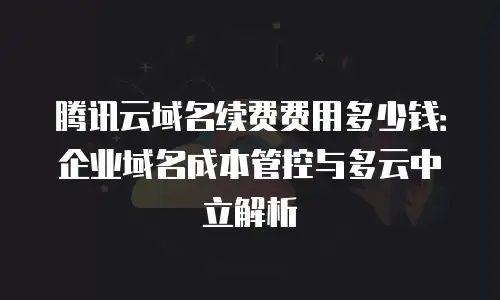 腾讯云域名续费费用多少钱：企业域名成本管控与多云中立解析