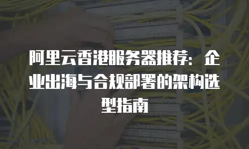 阿里云香港服务器推荐：企业出海与合规部署的架构选型指南