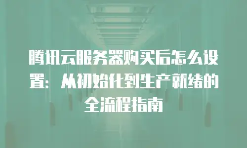 腾讯云服务器购买后怎么设置：从初始化到生产就绪的全流程指南