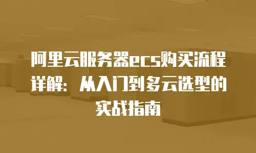 阿里云服务器ecs购买流程详解：从入门到多云选型的实战指南