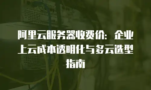 阿里云服务器收费价：企业上云成本透明化与多云选型指南
