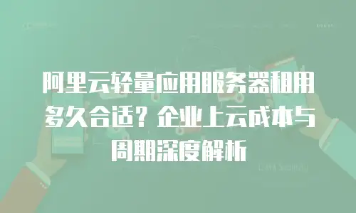 阿里云轻量应用服务器租用多久合适？企业上云成本与周期深度解析