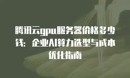 腾讯云gpu服务器价格多少钱：企业AI算力选型与成本优化指南