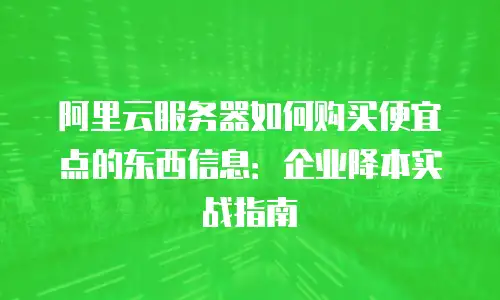 阿里云服务器如何购买便宜点的东西信息：企业降本实战指南