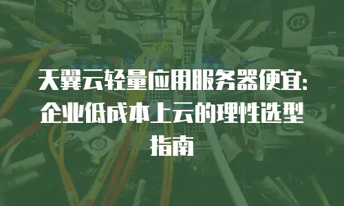 天翼云轻量应用服务器便宜：企业低成本上云的理性选型指南