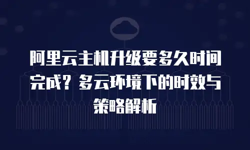 阿里云主机升级要多久时间完成？多云环境下的时效与策略解析
