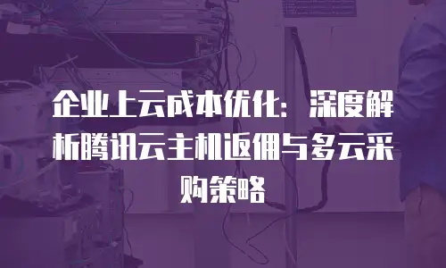 企业上云成本优化：深度解析腾讯云主机返佣与多云采购策略