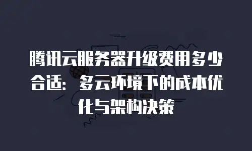 腾讯云服务器升级费用多少合适：多云环境下的成本优化与架构决策