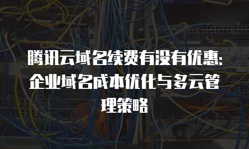 腾讯云域名续费有没有优惠：企业域名成本优化与多云管理策略