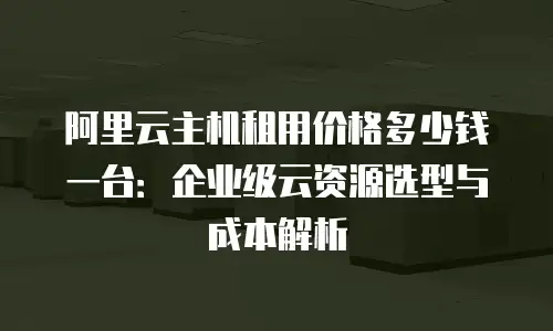 阿里云主机租用价格多少钱一台：企业级云资源选型与成本解析