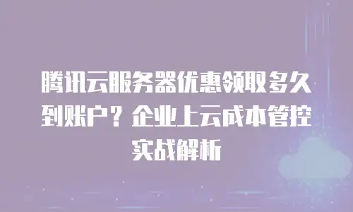 腾讯云服务器优惠领取多久到账户？企业上云成本管控实战解析