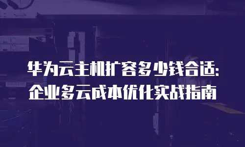 华为云主机扩容多少钱合适：企业多云成本优化实战指南