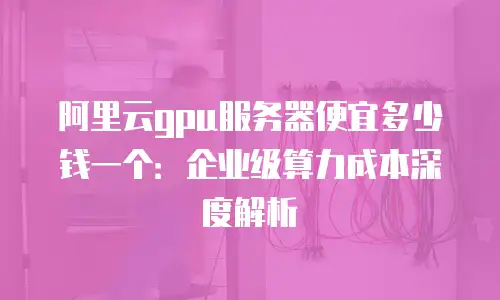 阿里云gpu服务器便宜多少钱一个：企业级算力成本深度解析