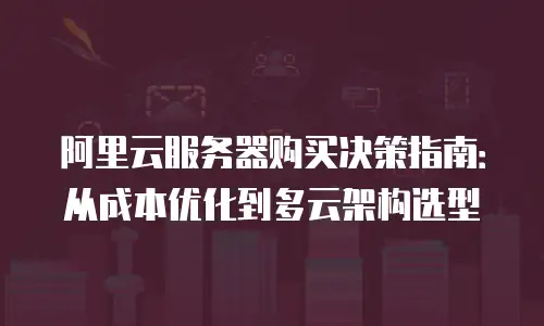 阿里云服务器购买决策指南：从成本优化到多云架构选型