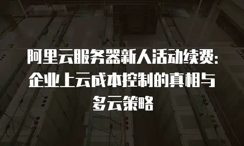 阿里云服务器新人活动续费：企业上云成本控制的真相与多云策略