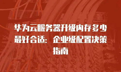 华为云服务器升级内存多少最好合适：企业级配置决策指南
