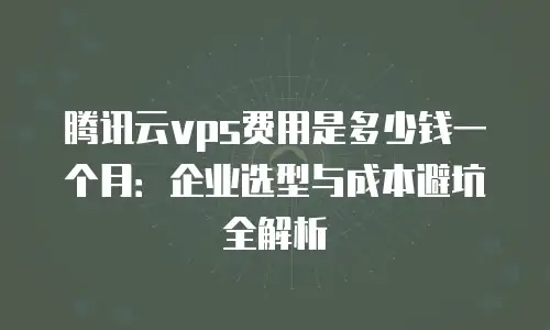 腾讯云vps费用是多少钱一个月：企业选型与成本避坑全解析