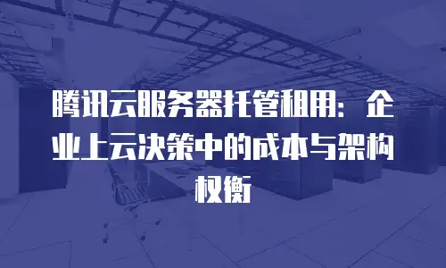 腾讯云服务器托管租用：企业上云决策中的成本与架构权衡