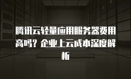 腾讯云轻量应用服务器费用高吗？企业上云成本深度解析