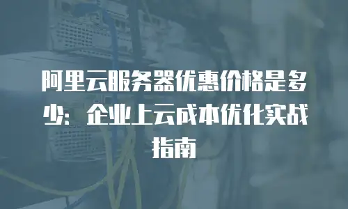 阿里云服务器优惠价格是多少：企业上云成本优化实战指南