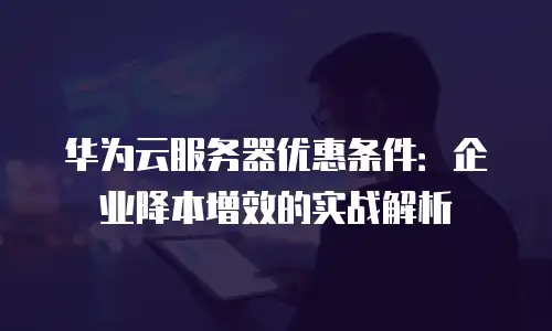 华为云服务器优惠条件：企业降本增效的实战解析
