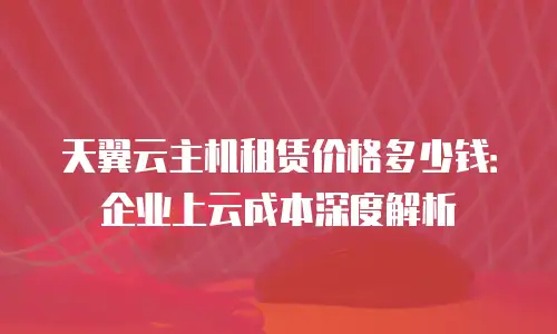天翼云主机租赁价格多少钱：企业上云成本深度解析
