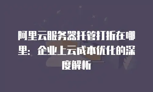 阿里云服务器托管打折在哪里：企业上云成本优化的深度解析