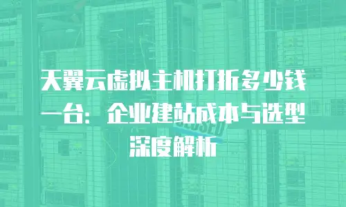 天翼云虚拟主机打折多少钱一台：企业建站成本与选型深度解析