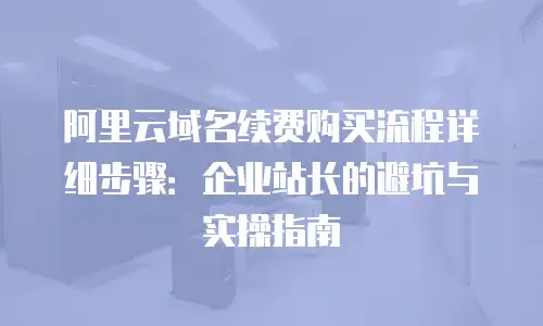 阿里云域名续费购买流程详细步骤：企业站长的避坑与实操指南