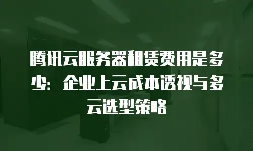 腾讯云服务器租赁费用是多少：企业上云成本透视与多云选型策略