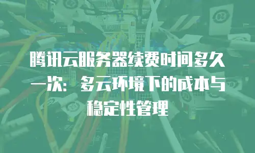 腾讯云服务器续费时间多久一次：多云环境下的成本与稳定性管理