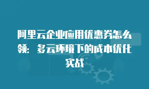 阿里云企业应用优惠券怎么领：多云环境下的成本优化实战