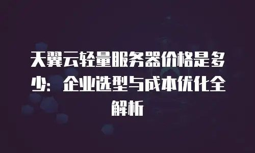 天翼云轻量服务器价格是多少：企业选型与成本优化全解析