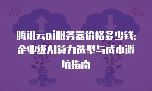 腾讯云ai服务器价格多少钱：企业级AI算力选型与成本避坑指南