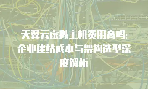 天翼云虚拟主机费用高吗：企业建站成本与架构选型深度解析